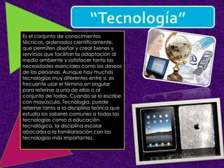 Es el conjunto de conocimientos
técnicos, ordenados científicamente,
que permiten diseñar y crear bienes y
servicios que facilitan la adaptación al
medio ambiente y satisfacer tanto las
necesidades esenciales como los deseos
de las personas. Aunque hay muchas
tecnologías muy diferentes entre sí, es
frecuente usar el término en singular
para referirse a una de ellas o al
conjunto de todas. Cuando se lo escribe
con mayúscula, Tecnología, puede
referirse tanto a la disciplina teórica que
estudia los saberes comunes a todas las
tecnologías como a educación
tecnológica, la disciplina escolar
abocada a la familiarización con las
tecnologías más importantes.
 