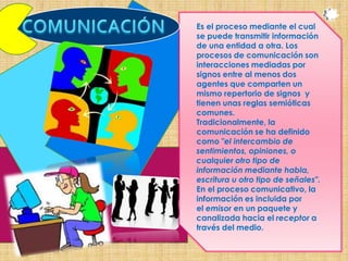 Es el proceso mediante el cual
se puede transmitir información
de una entidad a otra. Los
procesos de comunicación son
interacciones mediadas por
signos entre al menos dos
agentes que comparten un
mismo repertorio de signos y
tienen unas reglas semióticas
comunes.
Tradicionalmente, la
comunicación se ha definido
como "el intercambio de
sentimientos, opiniones, o
cualquier otro tipo de
información mediante habla,
escritura u otro tipo de señales".
En el proceso comunicativo, la
información es incluida por
el emisor en un paquete y
canalizada hacia el receptor a
través del medio.
 