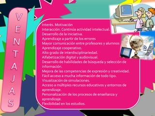 Interés. Motivación
Interacción. Continúa actividad intelectual.
Desarrollo de la iniciativa.
Aprendizaje a partir de los errores
Mayor comunicación entre profesores y alumnos
Aprendizaje cooperativo.
Alto grado de interdisciplinariedad.
Alfabetización digital y audiovisual.
Desarrollo de habilidades de búsqueda y selección de
información.
Mejora de las competencias de expresión y creatividad.
Fácil acceso a mucha información de todo tipo.
Visualización de simulaciones.
Acceso a múltiples recursos educativos y entornos de
aprendizaje.
Personalización de los procesos de enseñanza y
aprendizaje.
Flexibilidad en los estudios.
 