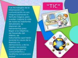 "Las tecnologías de la
información y la
comunicación no son
ninguna panacea ni
fórmula mágica, pero
pueden mejorar la vida
de todos los habitantes
del planeta. Se
disponen de
herramientas para
llegar a los Objetivos
de Desarrollo del
Milenio, de
instrumentos que harán
avanzar la causa de la
libertad y la
democracia, y de los
medios necesarios
para propagar los
conocimientos y
facilitar la comprensión
mutua"
 