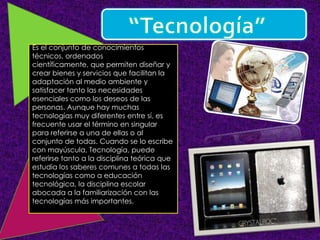 Es el conjunto de conocimientos
técnicos, ordenados
científicamente, que permiten diseñar y
crear bienes y servicios que facilitan la
adaptación al medio ambiente y
satisfacer tanto las necesidades
esenciales como los deseos de las
personas. Aunque hay muchas
tecnologías muy diferentes entre sí, es
frecuente usar el término en singular
para referirse a una de ellas o al
conjunto de todas. Cuando se lo escribe
con mayúscula, Tecnología, puede
referirse tanto a la disciplina teórica que
estudia los saberes comunes a todas las
tecnologías como a educación
tecnológica, la disciplina escolar
abocada a la familiarización con las
tecnologías más importantes.
 