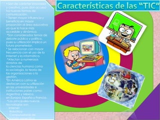 * Son de carácter innovador
y creativo, pues dan acceso
ha nuevas formas de
comunicación.
* Tienen mayor influencia y
beneficia en mayor
proporción al área educativa
ya que la hace más
accesible y dinámica.
·*Son considerados temas de
debate público y político,
pues su utilización implica un
futuro prometedor.
* Se relacionan con mayor
frecuencia con el uso de la
Internet y la informática.
·*Afectan a numerosos
ámbitos de
la ciencias humana como
la sociología, la teoría de
las organizaciones o la
gestión.
*En América Latina se
destacan con su utilización
en las universidades e
instituciones países como:
Argentina y México,
en Europa: España y Francia.
·*Las principales nuevas
tecnologías son:
· Internet
· Robótica
· Computadoras de
propósito específico
 