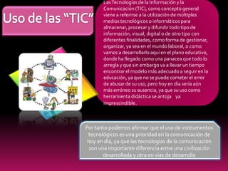 Las Tecnologías de la Información y la
       Comunicación (TIC), como concepto general
       viene a referirse a la utilización de múltiples
       medios tecnológicos o informáticos para
       almacenar, procesar y difundir todo tipo de
       información, visual, digital o de otro tipo con
       diferentes finalidades, como forma de gestionar,
       organizar, ya sea en el mundo laboral, o como
       vamos a desarrollarlo aquí en el plano educativo,
       donde ha llegado como una panacea que todo lo
       arregla y que sin embargo va a llevar un tiempo
       encontrar el modelo más adecuado a seguir en la
       educación, ya que no se puede cometer el error
       de abusar de su uso, pero hoy en día sería aún
       más erróneo su ausencia, ya que su uso como
       herramienta didáctica se antoja ya
       imprescindible.



Por tanto podemos afirmar que el uso de instrumentos
 tecnológicos es una prioridad en la comunicación de
 hoy en día, ya que las tecnologías de la comunicación
  son una importante diferencia entre una civilización
        desarrollada y otra en vías de desarrollo
 