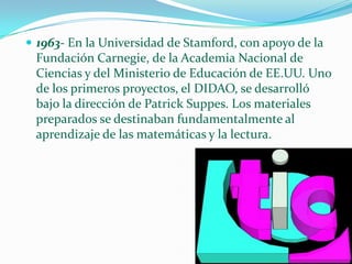 1963- En la Universidad de Stamford, con apoyo de la Fundación Carnegie, de la Academia Nacional de Ciencias y del Ministerio de Educación de EE.UU. Uno de los primeros proyectos, el DIDAO, se desarrolló bajo la dirección de Patrick Suppes. Los materiales preparados se destinaban fundamentalmente al aprendizaje de las matemáticas y la lectura.