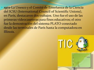 1972-La Unesco y el Comité de Enseñanza de la Ciencia del ICSU (International Council of Scientific Unions), en París, destacaron dos trabajos. Uno fue el uso de las primeras videocaseteras para fines educativos; el otro fue la demostración del sistema PLATO conectado desde las terminales de París hasta la computadora en Illinois. 
