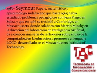 1980- Seymour Papert, matemático y epistemólogo sudafricano que hasta 1965 había estudiado problemas pedagógicos con Jean Piaget en Suiza, y que en 1966 se trasladó a Cambridge, en Massachussets, donde colaboró con Marvin Minsky en la dirección del laboratorio de Inteligencia Artificial, da a conocer una serie de reflexiones sobre el uso de la computadora en la educación y promueve el lenguaje LOGO, desarrollado en el Massachussets Institute of Technology. 