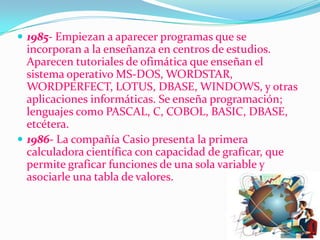 1985- Empiezan a aparecer programas que se incorporan a la enseñanza en centros de estudios. Aparecen tutoriales de ofimática que enseñan el sistema operativo MS-DOS, WORDSTAR, WORDPERFECT, LOTUS, DBASE, WINDOWS, y otras aplicaciones informáticas. Se enseña programación; lenguajes como PASCAL, C, COBOL, BASIC, DBASE, etcétera.1986- La compañía Casio presenta la primera calculadora científica con capacidad de graficar, que permite graficar funciones de una sola variable y asociarle una tabla de valores.