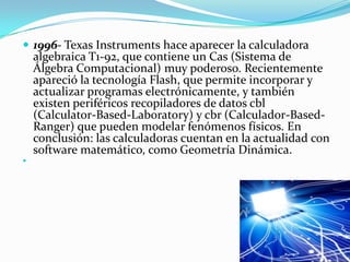 1996- Texas Instruments hace aparecer la calculadora algebraica T1-92, que contiene un Cas (Sistema de Álgebra Computacional) muy poderoso. Recientemente apareció la tecnología Flash, que permite incorporar y actualizar programas electrónicamente, y también existen periféricos recopiladores de datos cbl (Calculator-Based-Laboratory) y cbr (Calculador-Based-Ranger) que pueden modelar fenómenos físicos. En conclusión: las calculadoras cuentan en la actualidad con software matemático, como Geometría Dinámica.