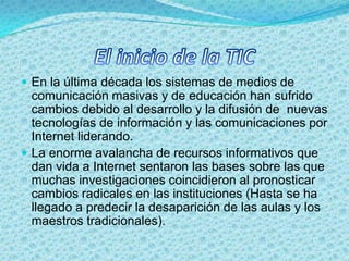 El inicio de la TICEn la última década los sistemas de medios de comunicación masivas y de educación han sufrido cambios debido al desarrollo y la difusión de  nuevas tecnologías de información y las comunicaciones por Internet liderando.La enorme avalancha de recursos informativos que dan vida a Internet sentaron las bases sobre las que muchas investigaciones coincidieron al pronosticar cambios radicales en las instituciones (Hasta se ha llegado a predecir la desaparición de las aulas y los maestros tradicionales).