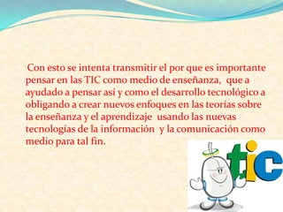 Con esto se intenta transmitir el por que es importante pensar en las TIC como medio de enseñanza,  que a ayudado a pensar así y como el desarrollo tecnológico a obligando a crear nuevos enfoques en las teorías sobre la enseñanza y el aprendizaje  usando las nuevas tecnologías de la información  y la comunicación como medio para tal fin.
