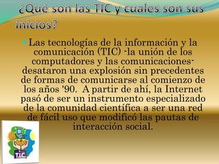  ¿Qué son las TIC y cuales son sus inicios?Las tecnologías de la información y la comunicación (TIC) -la unión de los computadores y las comunicaciones- desataron una explosión sin precedentes de formas de comunicarse al comienzo de los años '90.  A partir de ahí, la Internet pasó de ser un instrumento especializado de la comunidad científica a ser una red de fácil uso que modificó las pautas de interacción social.