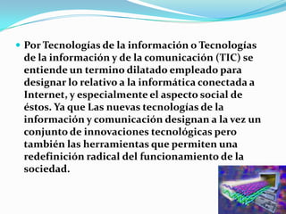 Por Tecnologías de la información o Tecnologías de la información y de la comunicación (TIC) se entiende un termino dilatado empleado para designar lo relativo a la informática conectada a Internet, y especialmente el aspecto social de éstos. Ya que Las nuevas tecnologías de la información y comunicación designan a la vez un conjunto de innovaciones tecnológicas pero también las herramientas que permiten una redefinición radical del funcionamiento de la sociedad.