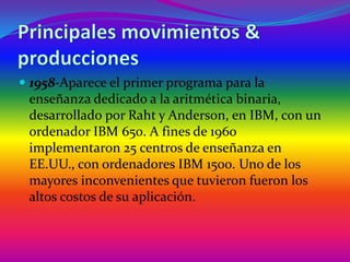 Principales movimientos & producciones1958-Aparece el primer programa para la enseñanza dedicado a la aritmética binaria, desarrollado por Raht y Anderson, en IBM, con un ordenador IBM 650. A fines de 1960 implementaron 25 centros de enseñanza en EE.UU., con ordenadores IBM 1500. Uno de los mayores inconvenientes que tuvieron fueron los altos costos de su aplicación.