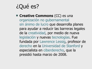 ¿Qué es? Creative Commons  (CC) es una  organización no gubernamental   sin ánimo de lucro  que desarrolla planes para ayudar a reducir las barreras legales de la  creatividad , por medio de nueva  legislación  y nuevas  tecnologías . Fue fundada por  Lawrence Lessig , profesor de  derecho  en la  Universidad de Stanford  y especialista en  ciberderecho , que la presidió hasta marzo de 2008. 