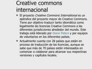 Creative commons internacional El proyecto  Creative Commons International  es un apéndice del proyecto mayor de Creative Commons. Tiene por objetivo traducir tanto idiomática como legalmente las licencias Creative Commons a las diferentes jurisdicciones alrededor del mundo. Este trabajo está liderado por  Diane Peters  y por equipos de voluntarios en los diferentes países. Actualmente cuenta con 28 países que están en proceso de traducción de las licencias, aunque se sabe que más de 70 países están interesados en comenzar a colaborar para alcanzar sus respectivas versiones y capítulos locales. 