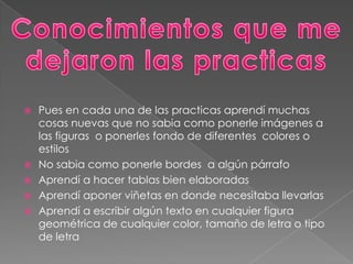  Pues en cada una de las practicas aprendí muchas
cosas nuevas que no sabia como ponerle imágenes a
las figuras o ponerles fondo de diferentes colores o
estilos
No sabia como ponerle bordes a algún párrafo
Aprendí a hacer tablas bien elaboradas
Aprendí aponer viñetas en donde necesitaba llevarlas
Aprendí a escribir algún texto en cualquier figura
geométrica de cualquier color, tamaño de letra o tipo
de letra