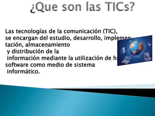 Las tecnologías de la comunicación (TIC),
se encargan del estudio, desarrollo, implemen-
tación, almacenamiento
 y distribución de la
 información mediante la utilización de hardware y
software como medio de sistema
 informático.
 