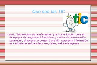 Que son las TIC Las tic, Tecnologías, de la Información y la Comunicación, constan de equipos de programas informáticos y medios de comunicación para reunir, almacenar, procesar, transmitir y presentar información en cualquier formato es decir voz, datos, textos e imágenes. 