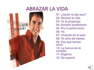ABRAZAR LA VIDA
          01- ¿Quién te dijo eso?
          02- Abrazar la vida.
          03- Yo te propongo.
          04- Extraño sentimiento.
          05- Por ti podría morir.
          06- Yo.
          07- Viviendo en el ayer.
          08- Te echo de menos.
          09- Eso que llaman
          amor.
          10- La fuerza de mi
          corazón.
          11- Elígeme.
          12- Se supone.
 