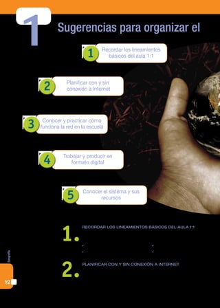 1          Sugerencias para organizar el

                                      1        Recordar los lineamientos
                                                 básicos del aula 1:1




                 2          Planificar con y sin
                            conexión a Internet




            3    Conocer y practicar cómo
                funciona la red en la escuela




                 4        Trabajar y producir en
                             formato digital




                            5      Conocer el sistema y sus
                                          recursos




                         1.
                                   RecoRdaR los lineamientos básicos del aula 1:1
                                   Para elaborar secuencias didácticas, conviene tener presente qué activida-
                                   des pueden articular contenidos y tic de manera que impliquen:
                                   • gestionar información                   • trabajar colaborativamente
                                   • compartir e intercambiar                • publicar en Internet
Geografía




12
                         2.        PlanificaR con y sin conexión a inteRnet
                                   En las páginas anteriores le dimos un lugar especial a Internet por lo que
                                   significan las webs como fuentes de información y sus conexiones para el
                                   intercambio. Si bien los equipos portátiles están especialmente diseñados
 