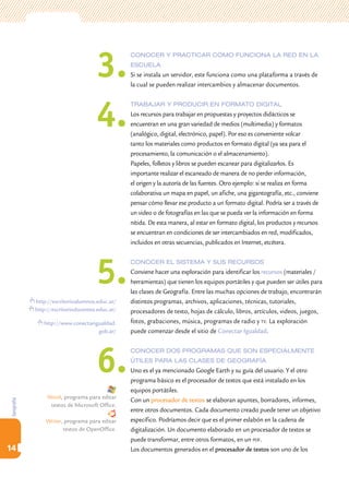 3.
                                                 conoceR y PRacticaR cómo funciona la Red en la
                                                 escuela
                                                 Si se instala un servidor, este funciona como una plataforma a través de
                                                 la cual se pueden realizar intercambios y almacenar documentos.




                                     4.
                                                 tRabajaR y PRoduciR en foRmato digital
                                                 Los recursos para trabajar en propuestas y proyectos didácticos se
                                                 encuentran en una gran variedad de medios (multimedia) y formatos
                                                 (analógico, digital, electrónico, papel). Por eso es conveniente volcar
                                                 tanto los materiales como productos en formato digital (ya sea para el
                                                 procesamiento, la comunicación o el almacenamiento).
                                                 Papeles, folletos y libros se pueden escanear para digitalizarlos. Es
                                                 importante realizar el escaneado de manera de no perder información,
                                                 el origen y la autoría de las fuentes. Otro ejemplo: si se realiza en forma
                                                 colaborativa un mapa en papel, un afiche, una gigantografía, etc., conviene
                                                 pensar cómo llevar ese producto a un formato digital. Podría ser a través de
                                                 un video o de fotografías en las que se pueda ver la información en forma
                                                 nítida. De esta manera, al estar en formato digital, los productos y recursos
                                                 se encuentran en condiciones de ser intercambiados en red, modificados,
                                                 incluidos en otras secuencias, publicados en Internet, etcétera.




                                     5.
                                                 conoceR el sistema y sus RecuRsos
                                                 Conviene hacer una exploración para identificar los recursos (materiales /
                                                 herramientas) que tienen los equipos portátiles y que pueden ser útiles para
                                                 las clases de Geografía. Entre las muchas opciones de trabajo, encontrarán
            http://escritorioalumnos.educ.ar/    distintos programas, archivos, aplicaciones, técnicas, tutoriales,
            http://escritoriodocentes.educ.ar/   procesadores de texto, hojas de cálculo, libros, artículos, videos, juegos,
               http://www.conectarigualdad.      fotos, grabaciones, música, programas de radio y tv. La exploración
                                    gob.ar/      puede comenzar desde el sitio de Conectar Igualdad.




                                     6.
                                                 conoceR dos PRogRamas que son esPecialmente
                                                 útiles PaRa las clases de geogRafía
                                                 Uno es el ya mencionado Google Earth y su guía del usuario. Y el otro
                                                 programa básico es el procesador de textos que está instalado en los
                                                 equipos portátiles.
                 Word, programa para editar
                                                 Con un procesador de textos se elaboran apuntes, borradores, informes,
Geografía




                  textos de Microsoft Office.
                                                 entre otros documentos. Cada documento creado puede tener un objetivo
                Writer, programa para editar     específico. Podríamos decir que es el primer eslabón en la cadena de
                       textos de OpenOffice.     digitalización. Un documento elaborado en un procesador de textos se
                                                 puede transformar, entre otros formatos, en un pdf.
14                                               Los documentos generados en el procesador de textos son uno de los
 
