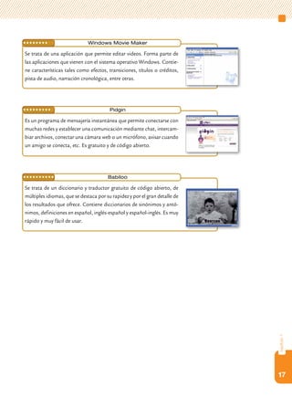 ••••••••••                    Windows movie maker

Se trata de una aplicación que permite editar videos. Forma parte de
las aplicaciones que vienen con el sistema operativo Windows. Contie-
ne características tales como efectos, transiciones, títulos o créditos,
pista de audio, narración cronológica, entre otras.




••••••••••                              Pidgin

Es un programa de mensajería instantánea que permite conectarse con
muchas redes y establecer una comunicación mediante chat, intercam-
biar archivos, conectar una cámara web o un micrófono, avisar cuando
un amigo se conecta, etc. Es gratuito y de código abierto.




••••••••••                             babiloo

Se trata de un diccionario y traductor gratuito de código abierto, de
múltiples idiomas, que se destaca por su rapidez y por el gran detalle de
los resultados que ofrece. Contiene diccionarios de sinónimos y antó-
nimos, definiciones en español, inglés-español y español-inglés. Es muy
rápido y muy fácil de usar.




                                                                            capítulo 1




                                                                            17
 