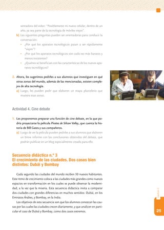 sentadora del video: “Posiblemente mi nuevo celular, dentro de un
      año, ya sea parte de la tecnología de móviles viejos”.
   b) Las siguientes preguntas pueden ser orientadoras para conducir la
      conversación:
      • ¿Por qué los aparatos tecnológicos pasan a ser rápidamente
         “viejos”?
      • ¿Por qué los aparatos tecnológicos son cada vez más baratos y
         menos resistentes?
      • ¿Quiénes se benefician con las características de los nuevos apa-
         ratos tecnológicos?

2. Ahora, les sugerimos pedirles a sus alumnos que investiguen en qué
   otras zonas del mundo, además de las mencionadas, existen comple-
   jos de alta tecnología.
   a) Luego, les pueden pedir que elaboren un mapa planisferio que
       muestre esas zonas.



Actividad 4. Cine debate

1. Les proponemos preparar una función de cine debate, en la que po-
   dría proyectarse la película Piratas de Silicon Valley, que cuenta la his-
   toria de Bill Gates y sus compañeros.
   a) Luego de ver la película pueden pedirles a sus alumnos que elaboren
      un breve informe con las conclusiones obtenidas del debate, que
      podrán publicar en un blog especialmente creado para ello.



Secuencia didáctica n.º 3
El crecimiento de las ciudades. Dos casos bien
distintos: Dubái y Bombay

   Cada segundo las ciudades del mundo reciben 50 nuevos habitantes.
Este ritmo de crecimiento coloca a las ciudades más grandes como nuevos
espacios en transformación en los cuales se puede observar la moderni-
dad, a la vez que la miseria. Esta secuencia didáctica invita a comparar
                                                                                capítulo 2




dos ciudades con grandes diferencias en muchos sentidos: Dubái, en los
Emiratos Árabes, y Bombay, en la India.
   Los objetivos de esta secuencia son que los alumnos conozcan las cau-
sas por las cuales las ciudades crecen diariamente, y que analicen en parti-
cular el caso de Dubái y Bombay, como dos casos extremos.                       25
 