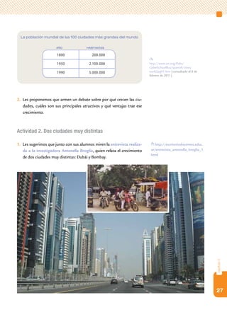la población mundial de las 100 ciudades más grandes del mundo

                      año              habitantes

                      1800                200.000

                      1950              2.100.000                         http://www.un.org/Pubs/
                                                                          CyberSchoolBus/spanish/cities/
                      1990              5.000.000                         eun02pg01.htm [consultado el 8 de
                                                                          febrero de 2011].




2. Les proponemos que armen un debate sobre por qué crecen las ciu-
   dades, cuáles son sus principales atractivos y qué ventajas trae ese
   crecimiento.



Actividad 2. Dos ciudades muy distintas

1. Les sugerimos que junto con sus alumnos miren la entrevista realiza-       http://escritoriodocentes.educ.
   da a la investigadora Antonella Broglia, quien relata el crecimiento    ar/entrevista_antonella_broglia_1.
                                                                           html
   de dos ciudades muy distintas: Dubái y Bombay.




                                                                                                                capítulo 2




                                                                                                                27
 