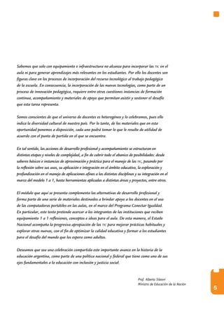 Sabemos que solo con equipamiento e infraestructura no alcanza para incorporar las tic en el
aula ni para generar aprendizajes más relevantes en los estudiantes. Por ello los docentes son
figuras clave en los procesos de incorporación del recurso tecnológico al trabajo pedagógico
de la escuela. En consecuencia, la incorporación de las nuevas tecnologías, como parte de un
proceso de innovación pedagógica, requiere entre otras cuestiones instancias de formación
continua, acompañamiento y materiales de apoyo que permitan asistir y sostener el desafío
que esta tarea representa.

Somos conscientes de que el universo de docentes es heterogéneo y lo celebramos, pues ello
indica la diversidad cultural de nuestro país. Por lo tanto, de los materiales que en esta
oportunidad ponemos a disposición, cada uno podrá tomar lo que le resulte de utilidad de
acuerdo con el punto de partida en el que se encuentra.

En tal sentido, las acciones de desarrollo profesional y acompañamiento se estructuran en
distintas etapas y niveles de complejidad, a fin de cubrir todo el abanico de posibilidades: desde
saberes básicos e instancias de aproximación y práctica para el manejo de las tic, pasando por
la reflexión sobre sus usos, su aplicación e integración en el ámbito educativo, la exploración y
profundización en el manejo de aplicaciones afines a las distintas disciplinas y su integración en el
marco del modelo 1 a 1, hasta herramientas aplicadas a distintas áreas y proyectos, entre otros.

El módulo que aquí se presenta complementa las alternativas de desarrollo profesional y
forma parte de una serie de materiales destinados a brindar apoyo a los docentes en el uso
de las computadoras portátiles en las aulas, en el marco del Programa Conectar Igualdad.
En particular, este texto pretende acercar a los integrantes de las instituciones que reciben
equipamiento 1 a 1 reflexiones, conceptos e ideas para el aula. De esta manera, el Estado
Nacional acompaña la progresiva apropiación de las tic para mejorar prácticas habituales y
explorar otras nuevas, con el fin de optimizar la calidad educativa y formar a los estudiantes
para el desafío del mundo que los espera como adultos.

Deseamos que sea una celebración compartida este importante avance en la historia de la
educación argentina, como parte de una política nacional y federal que tiene como uno de sus
ejes fundamentales a la educación con inclusión y justicia social.


                                                                                 Prof. Alberto Sileoni
                                                                                 Ministro de Educación de la Nación
                                                                                                                      5
 