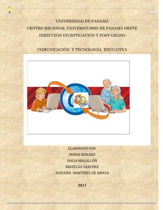 UNIVERSIDAD DE PANAMÁ
CENTRO REGIONAL UNIVERSITARIO DE PANAMÁ OESTE
    DIRECCIÓN INVESTIGACIÓN Y POST-GRADO


    COMUNICACIÓN Y TECNOLOGÍA EDUCATIVA




                ELABORADO POR:
                 MIRNA BANARD
                DALIA MAGALLÓN
               BRIZELDA SÁNCHEZ
           AZUCENA MARTÍNEZ DE AMAYA


                     2011
 