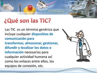 Las TIC es un término genérico que
incluye cualquier dispositivo de
comunicación para
transformar, almacenar, gestionar,
difundir y localizar los datos o
información necesarios para
cualquier actividad humana así
como los enlaces entre ellos, los
equipos de conexión, etc.
 