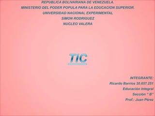 REPUBLICA BOLIVARIANA DE VENEZUELA.
MINISTERIO DEL PODER POPULA PARA LA EDUCACION SUPERIOR.
          UNIVERSIDAD NACIONAL EXPERIMENTAL
                   SIMON RODRIGUEZ
                    NUCLEO VALERA




                                                      INTEGRANTE:
                                          Ricardo Barrios 20.657.251
                                                 Educación Integral
                                                       Sección “ B”
                                                   Prof.: Juan Pérez
 