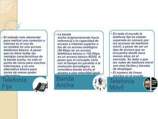• La banda                         • En todo el mundo la
• El método más elemental          ancha originariamente hacía        telefonía fija ha estado
  para realizar una conexión a     referencia a la capacidad de       superada en número por
  internet es el uso de            acceso a internet superior a       los accesos de telefonía
  un módem en una acceso           los de un acceso analógico         móvil, a pesar de ser un
  telefónico básico. A pesar       (56 Kbps en un acceso              tipo de acceso que se
  que no tiene todas las           telefónico básico o 128 Kbps       encuentra desde hace
  ventajas características de      en un acceso básico RDSI). A       menos años en el
  la banda ancha, ha sido el       pesar que el concepto varia        mercado. Se debe a que
  punto de inicio para muchos      con el tiempo en paralelo a la     las redes de telefonía móvil
  internautas, y es una            evolución tecnológica. se          son más fáciles y baratas
  alternativa básica para          considera banda ancha el           de desplegar.
  zonas de menor poder             acceso a una velocidad igual     • El número de líneas
  adquisitivo.                     o superior a los 200               móviles en el mundo
Telefonía                        Banda
                                   Kbps, como mínimo                  continúa en crecimiento
                                                                    Telefonía
Fija                             Ancha                              Móvil
 
