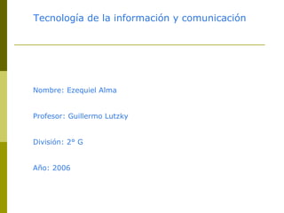 Nombre: Ezequiel Alma Profesor: Guillermo Lutzky División: 2° G Año: 2006 Tecnología de la información y comunicación 