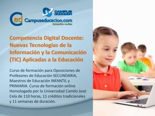 Competencia Digital Docente:
Nuevas Tecnologías de la
Información y la Comunicación
(TIC) Aplicadas a la Educación
Curso de formación para Oposiciones de
Profesores de Educación SECUNDARIA,
Maestros de Educación INFANTIL y
PRIMARIA. Curso de formación online
Homologado por la Universidad Camilo José
Cela de 110 horas, 11 créditos tradicionales
y 11 semanas de duración.
 