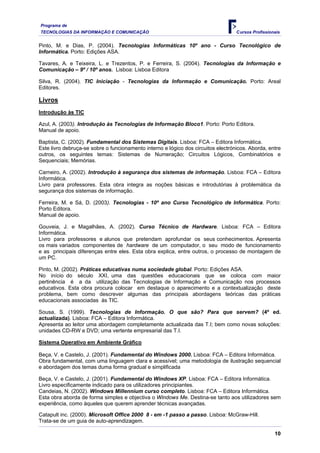 Programa de
TECNOLOGIAS DA INFORMAÇÃO E COMUNICAÇÃO                                            Cursos Profissionais


Pinto, M. e Dias, P. (2004). Tecnologias Informáticas 10º ano - Curso Tecnológico de
Informática. Porto: Edições ASA.

Tavares, A. e Teixeira, L. e Trezentos, P. e Ferreira, S. (2004). Tecnologias da Informação e
Comunicação – 9º / 10º anos. Lisboa: Lisboa Editora

Silva, R. (2004). TIC Iniciação - Tecnologias da Informação e Comunicação. Porto: Areal
Editores.

Livros
Introdução às TIC

Azul, A. (2003). Introdução às Tecnologias de Informação Bloco1. Porto: Porto Editora.
Manual de apoio.

Baptista, C. (2002). Fundamental dos Sistemas Digitais. Lisboa: FCA – Editora Informática.
Este livro debruça-se sobre o funcionamento interno e lógico dos circuitos electrónicos. Aborda, entre
outros, os seguintes temas: Sistemas de Numeração; Circuitos Lógicos, Combinatórios e
Sequenciais; Memórias.

Carneiro, A. (2002). Introdução à segurança dos sistemas de informação. Lisboa: FCA – Editora
Informática.
Livro para professores. Esta obra integra as noções básicas e introdutórias à problemática da
segurança dos sistemas de informação.

Ferreira, M. e Sá, D. (2003). Tecnologias - 10º ano Curso Tecnológico de Informática. Porto:
Porto Editora.
Manual de apoio.

Gouveia, J. e Magalhães, A. (2002). Curso Técnico de Hardware. Lisboa: FCA – Editora
Informática.
Livro para professores e alunos que pretendam aprofundar os seus conhecimentos. Apresenta
os mais variados componentes de hardware de um computador, o seu modo de funcionamento
e as principais diferenças entre eles. Esta obra explica, entre outros, o processo de montagem de
um PC.

Pinto, M. (2002). Práticas educativas numa sociedade global. Porto: Edições ASA.
No início do século XXI, uma das questões educacionais que se coloca com maior
pertinência é a da utilização das Tecnologias de Informação e Comunicação nos processos
educativos. Esta obra procura colocar em destaque o aparecimento e a contextualização deste
problema, bem como descrever algumas das principais abordagens teóricas das práticas
educacionais associadas às TIC.

Sousa, S. (1999). Tecnologias de Informação. O que são? Para que servem? (4º ed.
actualizada). Lisboa: FCA – Editora Informática.
Apresenta ao leitor uma abordagem completamente actualizada das T.I; bem como novas soluções:
unidades CD-RW e DVD; uma vertente empresarial das T.I.

Sistema Operativo em Ambiente Gráfico

Beça, V. e Castelo, J. (2001). Fundamental do Windows 2000. Lisboa: FCA – Editora Informática.
Obra fundamental, com uma linguagem clara e acessível; uma metodologia de ilustração sequencial
e abordagem dos temas duma forma gradual e simplificada

Beça, V. e Castelo, J. (2001). Fundamental do Windows XP. Lisboa: FCA – Editora Informática.
Livro especificamente indicado para os utilizadores principiantes.
Candeias, N. (2002). Windows Millennium curso completo. Lisboa: FCA – Editora Informática.
Esta obra aborda de forma simples e objectiva o Windows Me. Destina-se tanto aos utilizadores sem
experiência, como àqueles que querem aprender técnicas avançadas.

Catapult inc. (2000). Microsoft Office 2000 8 - em -1 passo a passo. Lisboa: McGraw-Hill.
Trata-se de um guia de auto-aprendizagem.

                                                                                                    10
 