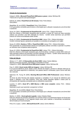 Programa de
TECNOLOGIAS DA INFORMAÇÃO E COMUNICAÇÃO                                           Cursos Profissionais



Criação de Apresentações

Catapult (2000). Microsoft PowerPoint 2000 passo a passo. Lisboa: McGraw-Hill.
Trata-se de um guia de auto-aprendizagem

Esteves, B. (2002). PowerPoint em 60 minutos. Porto: Porto Editora.
Guia prático.

Magalhães, M. et al (2003). PowerPoint. Porto: Porto Editora.
É um guia prático concebido para fornecer a informação que o utilizador necessita de uma forma fácil
e acessível.

Sousa, M. (2001). Fundamental do PowerPoint XP. Lisboa: FCA – Editora Informática.
Este livro oferece a informação necessária para conhecer a versão XP, tendo por base exemplos
práticos que permitem uma fácil utilização do mesmo. Contém ainda exercícios que permitem
praticar as novas funcionalidades desta versão.

Sousa, M. (2000). Fundamental do PowerPoint 2000. Lisboa: FCA – Editora Informática.
Contém inúmeras figuras, apresenta em paralelo os comandos em português e em inglês.

Sousa, M. (2000). Domine a 110% o PowerPoint 2000. Lisboa: FCA – Editora Informática.
Para aprofundar os conhecimentos através de explicações práticas concretas e aprender na prática
as vertentes mais complexas deste programa.

Sousa, M. (2004). Fundamental do PowerPoint 2003. Lisboa: FCA – Editora Informática.
Este livro oferece a informação necessária para, de forma eficaz, conhecer a versão 2003, tendo por
base exemplos práticos que permitem uma fácil utilização do mesmo. Contém ainda exercícios que
permitem praticar as novas funcionalidades da versão 2003

Folha de Cálculo

Afonso, A. P. (2001). O Guia prático do Excel 2002. Lisboa: Centro Atlântico.
Aborda as técnicas principais, intermédias e avançadas do Excel.
Catapult inc. (2000). Microsoft Excel 2000 passo a passo. Lisboa: McGraw-Hill.

Frye, C. (2002). Excel versão 2002 em imagens. Lisboa, McGraw-Hill
É um guia de referência visual, rápida e clara. Através de imagens, permite ao utilizador debruçar-se
sobre uma tarefa específica e mostra-lhe, com passos claros e numerados, qual a forma mais fácil
de a executar.

Halvorson, M., Young, M. (2000). Running Microsoft Office 2000 Professional. Lisboa: McGraw-
Hill.
Os livros da série Running são edições especiais e completas. É um manual de referência para
ajudar o utilizador a ser mais produtivo, inclui tudo, desde respostas rápidas e claras para os
principiantes até respostas avançadas para os utilizadores experientes.

Loureiro, H. (2001). Excel XP e 2000 Macros e VBA curso completo. Lisboa: FCA – Editora
Informática.
Destinado a quem quer aprender a programar no Excel.

Magalhães, M. et al (2003). Excel. Porto: Porto Editora.
É um guia prático concebido para fornecer a informação que o utilizador necessita de uma forma fácil
e acessível.

Martins, A. (2003). Excel aplicado à gestão. Lisboa: Edições Sílabo
Este livro através de exemplos apresenta num primeiro tempo os fundamentos lógicos do Excel para
os leitores principiantes e num segundo tempo evolui para matérias e ferramentas normalmente
denominadas por Excel avançado.

Pinto, M. e Lopes, I. (2003 ). Microsoft Excel XP, Lisboa, Centro Atlântico


                                                                                                   13
 