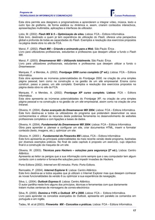 Programa de
TECNOLOGIAS DA INFORMAÇÃO E COMUNICAÇÃO                                           Cursos Profissionais


Esta obra permite aos designers e programadores a aprenderem a integrar vídeo, música, texto e
outro tipo de grafismo, de forma estática ou dinâmica e, assim, criarem conteúdos interactivos,
apresentações multimédia, aplicações e interfaces de utilizador.

Lobo, M. (2002). Flash MX & 5 – Optimização de sites. Lisboa: FCA – Editora Informática.
Este livro, destinado a quem já tem experiência de utilização do Flash, oferece uma perspectiva
global e profunda de todas as capacidades do Flash. Exemplos e resolução dos exercícios propostos
na página desta obra no site da FCA.

Manzi, F. (2002). Flash MX – Criando e animando para a Web. São Paulo: Érica .
Livro para utilizadores profissionais, estudantes e professores que desejam utilizar a fundo o Flash
MX.

Manzi, F. (2003). Dreamweaver MX – Utilizando totalmente. São Paulo: Érica.
Livro para utilizadores profissionais, estudantes e professores que desejam utilizar a fundo o
Dreamweaver.

Marques, F. e Mendes, A. (2002). Frontpage 2000 curso completo (2ª ed.). Lisboa: FCA – Editora
Informática.
Esta obra apresenta as inúmeras potencialidades do Frontpage 2000, na criação de uma simples
página pessoal, bem como na construção e na gestão de um site empresarial. Ensina como
construir, passo a passo, um site completo. Exemplos e resolução dos exercícios propostos na
página desta obra no site da FCA.

Marques, F. e Mendes, A. (2002). Frontpage XP curso completo. Lisboa: FCA – Editora
Informática.
Esta obra apresenta as inúmeras potencialidades do Frontpage XP, na criação de uma simples
página pessoal e na construção e na gestão de um site empresarial, assim como na criação de uma
Intranet.

Oliveira, H. (2004). Curso avançado do Dreamweaver MX 2004. Lisboa: FCA – Editora Informática.
Este livro destina-se a todos os utilizadores do programa que pretendem desenvolver os seus
conhecimentos e utilizar os recursos desta poderosa ferramenta no desenvolvimento de websites
profissionais completos e com ligações a bases de dados.

Oliveira, H. (2004). Fundamental do Dreamweaver MX 2004. Lisboa: FCA – Editora Informática.
Obra para aprender a: planear e configurar um site, criar documentos HTML, inserir e formatar
conteúdo (texto, imagens, etc.), optimizar um site.

Oliveira, H. (2003 ). Fundamental do Fireworks MX Lisboa, FCA – Editora Informática
Este livro apresenta as principais potencialidades da mais recente versão deste programa, ilustradas
por diversos exemplos práticos. No final de cada capítulo é proposto um exercício, cujo objectivo
final é a construção da maqueta de um site.

Oliveira, W. (2003). Técnicas para Hackers – soluções para segurança (2ª ed.). Lisboa: Centro
Atlântico.
Apresenta ao leitor os perigos que a sua informação corre sempre que o seu computador tem algum
contacto com o exterior e fornece-lhe soluções para impedir invasões de Hackers.

Porto Editora (2002). Internet em 60 minutos. Porto: Porto Editora.

Remoaldo, P. (2004). Internet Explorer 6. Lisboa: Centro Atlântico.
Este livro destina-se a todos aqueles que já utilizam o Internet Explorer mas que desejam conhecer
as novas funcionalidades da versão 6 ou optimizar a sua experiência de navegação.

Silva, L. (2004). Outlook Express 6. Lisboa: Centro Atlântico.
O autor partilha neste livro alguns dos princípios, técnicas e ferramentas com que diariamente
tratam muitas centenas de mensagens de correio-electrónico

Silva, R. (2000). Domine a 110% o Outlook XP e 2000. Lisboa: FCA – Editora Informática.
Livro para aprender os conceitos avançados do Outlook, apresenta em paralelo os comandos em
português e em inglês.

Tadeu, M. et al (2003). Fireworks MX - Conceitos e práticas. Lisboa: FCA – Editora Informática.

                                                                                                   17
 