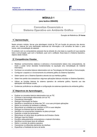 Programa de
TECNOLOGIAS DA INFORMAÇÃO E COMUNICAÇÃO                                            Cursos Profissionais




                                           MÓDULO 1
                                      (ano lectivo 2004/05)


                         Conceitos Essenciais e
                 Sistema Operativo em Ambiente Gráfico
                                                                     Duração de Referência: 21 horas

    1 Apresentação
Neste primeiro módulo, faz-se uma abordagem inicial às TIC em função do percurso dos alunos:
para uns, trata-se de uma clarificação essencial de informação e de conceitos de base e, para
outros, será consolidação de saberes.
O contacto com os computadores pessoais faz-se através de uma base ou suporte em que assenta
toda a comunicação, quer com o hardware, quer com o software. Essa base é o Sistema Operativo,
objecto deste módulo.

    2 Competências Visadas
•    Mobilizar conhecimentos relativos à estrutura e funcionamento básico dos computadores, de
     modo a poder tomar decisões fundamentadas na aquisição e/ou remodelação de material
     informático;
•    Conhecer os conceitos básicos relacionados com as Tecnologias da Informação e Comunicação;
•    Configurar o aspecto e o funcionamento do ambiente gráfico do Sistema Operativo;
•    Saber operar com o Sistema Operativo através da sua interface gráfica;
•    Saber tirar partido dos acessórios e algumas aplicações básicas incluídas no Sistema Operativo;
•    Utilizar as funções básicas do sistema operativo de ambiente gráfico, fazendo uso das
     aplicações informáticas usuais;
•    Evidenciar proficiência na utilização e configuração de sistemas operativos de ambiente gráfico.

    3 Objectivos de Aprendizagem
•    Explicar os conceitos básicos relacionados com as TIC
•    Conhecer a terminologia relacionada com as TIC
•    Caracterizar Informação
•    Distinguir Informação de Dados
•    Identificar e caracterizar as áreas das TIC e as suas principais aplicações
•    Definir os conceitos de hardware e software
•    Reconhecer as unidades que compõem a CPU e suas relações
•    Distinguir os diversos tipos de memórias
•    Identificar os componentes instalados na placa principal
•    Explicitar a noção de barramento
•    Reconhecer os vários tipos de periféricos de Entrada e Saída
•    Distinguir Input de Output
•    Escolher adequadamente computadores e material informático
•    Identificar os principais tipos de software
•    Definir o conceito de sistema operativo
•    Caracterizar os diferentes elementos da interface
•    Especificar a finalidade da barra de tarefa

                                                                                                    22
 