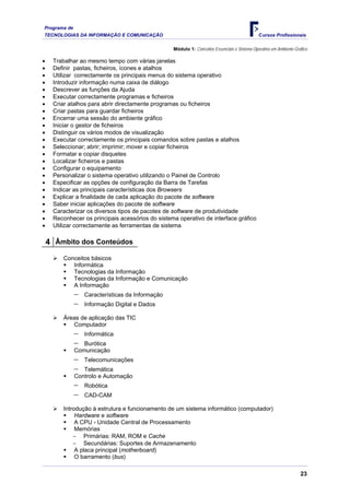 Programa de
TECNOLOGIAS DA INFORMAÇÃO E COMUNICAÇÃO                                                       Cursos Profissionais

                                                  Módulo 1: Conceitos Essenciais e Sistema Operativo em Ambiente Gráfico

•    Trabalhar ao mesmo tempo com várias janelas
•    Definir pastas, ficheiros, ícones e atalhos
•    Utilizar correctamente os principais menus do sistema operativo
•    Introduzir informação numa caixa de diálogo
•    Descrever as funções da Ajuda
•    Executar correctamente programas e ficheiros
•    Criar atalhos para abrir directamente programas ou ficheiros
•    Criar pastas para guardar ficheiros
•    Encerrar uma sessão do ambiente gráfico
•    Iniciar o gestor de ficheiros
•    Distinguir os vários modos de visualização
•    Executar correctamente os principais comandos sobre pastas e atalhos
•    Seleccionar; abrir; imprimir; mover e copiar ficheiros
•    Formatar e copiar disquetes
•    Localizar ficheiros e pastas
•    Configurar o equipamento
•    Personalizar o sistema operativo utilizando o Painel de Controlo
•    Especificar as opções de configuração da Barra de Tarefas
•    Indicar as principais características dos Browsers
•    Explicar a finalidade de cada aplicação do pacote de software
•    Saber iniciar aplicações do pacote de software
•    Caracterizar os diversos tipos de pacotes de software de produtividade
•    Reconhecer os principais acessórios do sistema operativo de interface gráfico
•    Utilizar correctamente as ferramentas de sistema

    4 Âmbito dos Conteúdos
         Conceitos básicos
            Informática
            Tecnologias da Informação
            Tecnologias da Informação e Comunicação
            A Informação
              −   Características da Informação
              −   Informação Digital e Dados

         Áreas de aplicação das TIC
            Computador
              −   Informática
              −  Burótica
              Comunicação
              −   Telecomunicações
              −  Telemática
              Controlo e Automação
              −   Robótica
              −   CAD-CAM

         Introdução à estrutura e funcionamento de um sistema informático (computador)
              Hardware e software
              A CPU - Unidade Central de Processamento
              Memórias
             − Primárias: RAM, ROM e Cache
             − Secundárias: Suportes de Armazenamento
              A placa principal (motherboard)
              O barramento (bus)

                                                                                                                    23
 