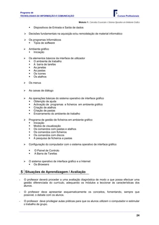 Programa de
    TECNOLOGIAS DA INFORMAÇÃO E COMUNICAÇÃO                                                       Cursos Profissionais

                                                      Módulo 1: Conceitos Essenciais e Sistema Operativo em Ambiente Gráfico

                  Dispositivos de Entrada e Saída de dados

           Decisões fundamentais na aquisição e/ou remodelação de material informático

           Os programas Informáticos
              Tipos de software

           Ambiente gráfico
              Iniciação

           Os elementos básicos da interface de utilizador
              O ambiente de trabalho
              A barra de tarefas
              As janelas
              As pastas
              Os ícones
              Os atalhos

           Os menus

           As caixas de diálogo

           As operações básicas do sistema operativo de interface gráfico
               Obtenção de ajuda
               Activação de programas e ficheiros em ambiente gráfico
               Criação de atalhos
               Criação de pastas
               Encerramento do ambiente de trabalho

           Programa de gestão de ficheiros em ambiente gráfico
              Iniciação
              Modos de visualização
              Os comandos com pastas e atalhos
              Os comandos com ficheiros
              Os comandos com discos
              A pesquisa de ficheiros e pastas

           Configuração do computador com o sistema operativo de interface gráfico

                  O Painel de Controlo
                  A Barra de Tarefas

           O sistema operativo de interface gráfico e a Internet
               Os Browsers

    5 Situações de Aprendizagem / Avaliação
-      O professor deverá proceder a uma avaliação diagnóstica de modo a que possa efectuar uma
       gestão diferenciada do currículo, adequando os módulos a leccionar às características dos
       alunos.

-      O professor deve apresentar esquematicamente os conceitos, fomentando, sempre que
       possível, o debate com os alunos.

-      O professor deve privilegiar aulas práticas para que os alunos utilizem o computador e estimular
       o trabalho de grupo.



                                                                                                                        24
 
