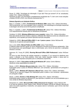 Programa de
TECNOLOGIAS DA INFORMAÇÃO E COMUNICAÇÃO                                                       Cursos Profissionais

                                                  Módulo 1: Conceitos Essenciais e Sistema Operativo em Ambiente Gráfico

Sousa, S. (1999). Tecnologias de Informação. O que são? Para que servem? (4º ed. actualizada).
Lisboa: FCA – Editora Informática.
Apresenta ao leitor uma abordagem completamente actualizada das T.I; bem como novas soluções:
unidades CD-RW e DVD; uma vertente empresarial das T.I.

Sistema Operativo em Ambiente Gráfico:
Beça, V. e Castelo, J. (2001). Fundamental do Windows 2000. Lisboa: FCA – Editora Informática.
Obra fundamental, com uma linguagem clara e acessível; uma metodologia de ilustração sequencial
e abordagem dos temas duma forma gradual e simplificada

Beça, V. e Castelo, J. (2001). Fundamental do Windows XP. Lisboa: FCA – Editora Informática.
Livro especificamente indicado para os utilizadores principiantes.

Candeias, N. (2002). Windows Millennium curso completo. Lisboa: FCA – Editora Informática.
Esta obra aborda de forma simples e objectiva o Windows Me. Destina-se tanto aos utilizadores sem
experiência, como àqueles que querem aprender técnicas avançadas.

Catapult inc. (2000). Microsoft Office 2000 8 - em -1 passo a passo. Lisboa: McGraw-Hill.
Trata-se de um guia de auto-aprendizagem.

Cox J. et al. (2000). Manual Prático do Office 2000. Lisboa: Texto Editora.
O objectivo deste manual é ajudar os novos utilizadores a tornarem-se produtivos rapidamente. Este
livro proporciona uma aprendizagem clara e uniformizada, sob a forma de exercícios e aplicações
directas e concisas.

Halvorson, M., Young, M. (2000). Running Microsoft Office 2000 Professional. Lisboa: McGraw-
Hill.
Os livros da série Running são edições especiais e completas. É um manual de referência para
ajudar o utilizador a ser mais produtivo, inclui tudo, desde respostas rápidas e claras para os
principiantes até respostas avançadas para os utilizadores experientes.

Marques, A. (2001). Guia prático do Microsoft Windows XP. Lisboa: Centro Atlântico.
Aborda as novas capacidades da versão XP.

Neves, J. (2001). Windows Me para todos nós. Lisboa: FCA – Editora Informática.
Explicações passo a passo do Windows Millennium, com comandos apresentados em português e
em inglês.
Neves, J. (2001). Windows XP- Depressa e Bem (2ª ed.). Lisboa: FCA – Editora Informática.
Trata-se de um guia por imagens com explicações passo a passo e com comandos apresentados
em português e inglês.

Neves, J. (2002). Domine a 110% Windows XP. Lisboa: FCA – Editora Informática .
Explicações passo a passo do Windows XP, para aprender a trabalhar com as funcionalidades que a
nova versão do Windows disponibiliza.

Perspection Inc. (2000). Microsoft Office 2000 professional em imagens. Lisboa: McGraw-Hill.
É um guia de referência visual, rápida e clara. Através de imagens, permite ao utilizador debruçar-se
sobre uma tarefa específica e mostra-lhe, com passos claros e numerados, qual a forma mais fácil
de a executar.




                                                                                                                    27
 