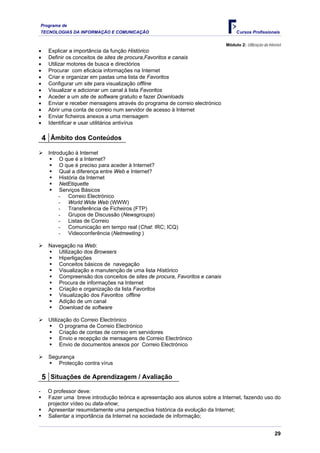 Programa de
    TECNOLOGIAS DA INFORMAÇÃO E COMUNICAÇÃO                                          Cursos Profissionais

                                                                               Módulo 2: Utilização da Internet
•      Explicar a importância da função Histórico
•      Definir os conceitos de sites de procura,Favoritos e canais
•      Utilizar motores de busca e directórios
•      Procurar com eficácia informações na Internet
•      Criar e organizar em pastas uma lista de Favoritos
•      Configurar um site para visualização offline
•      Visualizar e adicionar um canal à lista Favoritos
•      Aceder a um site de software gratuito e fazer Downloads
•      Enviar e receber mensagens através do programa de correio electrónico
•      Abrir uma conta de correio num servidor de acesso à Internet
•      Enviar ficheiros anexos a uma mensagem
•      Identificar e usar utilitários antivírus

    4 Âmbito dos Conteúdos
       Introdução à Internet
            O que é a Internet?
            O que é preciso para aceder à Internet?
            Qual a diferença entre Web e Internet?
            História da Internet
            NetEtiquette
            Serviços Básicos
            - Correio Electrónico
            - World Wide Web (WWW)
            - Transferência de Ficheiros (FTP)
            - Grupos de Discussão (Newsgroups)
            - Listas de Correio
            - Comunicação em tempo real (Chat: IRC; ICQ)
            - Videoconferência (Netmeeting )

       Navegação na Web:
          Utilização dos Browsers
          Hiperligações
          Conceitos básicos de navegação
          Visualização e manutenção de uma lista Histórico
          Compreensão dos conceitos de sites de procura, Favoritos e canais
          Procura de informações na Internet
          Criação e organização da lista Favoritos
          Visualização dos Favoritos offline
          Adição de um canal
          Download de software

       Utilização do Correio Electrónico
             O programa de Correio Electrónico
             Criação de contas de correio em servidores
             Envio e recepção de mensagens de Correio Electrónico
             Envio de documentos anexos por Correio Electrónico

       Segurança
          Protecção contra vírus

    5 Situações de Aprendizagem / Avaliação
-      O professor deve:
       Fazer uma breve introdução teórica e apresentação aos alunos sobre a Internet, fazendo uso do
       projector vídeo ou data-show;
       Apresentar resumidamente uma perspectiva histórica da evolução da Internet;
       Salientar a importância da Internet na sociedade de informação;


                                                                                                           29
 