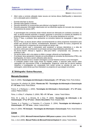 Programa de
    TECNOLOGIAS DA INFORMAÇÃO E COMUNICAÇÃO                                             Cursos Profissionais

                                                                                  Módulo 2: Utilização da Internet

       Aferir sobre a correcta utilização deste recurso em termos éticos (NetEtiquette) e relacioná-lo
       com a educação para a cidadania.

-      Durante esta fase os alunos:
       Deverão estar ligados à Internet;
       Deverão identificar os componentes para efectuar uma ligação à Internet;
       Deverão pesquisar informação relacionada com as diferentes opções de mercado das empresas
       fornecedoras de acesso (ISP).

-      A aprendizagem dos conteúdos deste módulo deverá ser efectuada em contextos concretos, ou
       seja, os alunos deverão aprender a navegar, pesquisar e comunicar no contexto de trabalhos ou
       projectos pertencentes à própria disciplina de TIC ou às outras disciplinas do currículo.
-      Numa 1ª fase, o professor deve apresentar os conceitos básicos de navegação e siglas mais
       usuais.
-      Numa 2ª fase, os alunos devem utilizar convenientemente os vários programas necessários para
       aceder aos serviços da Internet, nomeadamente: Browsers, motores de busca, programas de
       correio electrónico e programas de comunicação em tempo real.
-      Os alunos devem usar o computador para acederem a serviços telemáticos e a sites de
       comércio online para conhecerem os principais serviços disponibilizados pela Internet.
-      Os alunos devem efectuar a ligação a sites para melhor compreensão dos conceitos de
       endereço e site.
-      Os alunos devem abrir uma página na Web e navegar utilizando as hiperligações
-      O professor deve apresentar e estudar em profundidade os conceitos de documentos HTML e de
       hiperligações, de modo a serem utilizados pelos alunos.
-      Os alunos deverão enviar e receber mensagens e enviar ficheiros anexos a uma mensagem.
-       A avaliação poderá incidir sobre fichas de trabalho prático, a executar pelos alunos sobre
        operações com documentos HTML e hiperligações. Sugere-se, ainda que os alunos realizem
        trabalhos e investigações em cooperação com outras turmas ou escolas do país ou do
        estrangeiro, sobre temas que lhes interessem ou projectos em que estejam envolvidos.


    6 Bibliografia / Outros Recursos

Manuais Escolares
Azul, A. (2004). Tecnologias da Informação e Comunicação – 9º / 10º anos. Porto: Porto Editora

Fernandes, M. e Barbot, M. (2004). Planeta das TIC - Tecnologias da Informação e Comunicação
9º / 10º anos. Porto: Porto Editora

Franco, F. e Rodrigues, L. (2004). Tecnologias da Informação e Comunicação – 9º e 10º anos.
Lisboa: Plátano Editora

Paiva, J. e Silva, F. e Baptista, C. (2004). TIC – 9º / 10º ano.   Lisboa: Texto Editora

Pinto, M. e João, S. e Almeida, M. e Dias, P. (2004). Tecnologias da Informação e da
Comunicação – 9º ou 10º anos – Ensino Secundário. Porto: Edições ASA.

Tavares, A. e Teixeira, L. e Trezentos, P. e Ferreira, S. (2004). Tecnologias da Informação e
Comunicação – 9º / 10º anos. Lisboa: Lisboa Editora

Silva, R. (2004). TIC Iniciação - Tecnologias da Informação e Comunicação. Porto: Areal Editores

Livros
Catapult inc. (2000). Microsoft Internet Explorer 2000 passo a passo. Lisboa: McGraw-Hill.

Cox, J. et al. (2000). Manual Prático do Microsoft Internet Explorer 5. Lisboa: Texto Editora.



                                                                                                              30
 