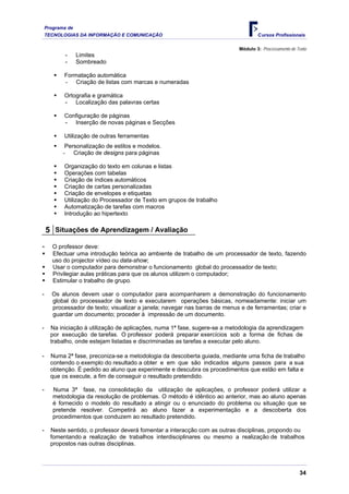 Programa de
    TECNOLOGIAS DA INFORMAÇÃO E COMUNICAÇÃO                                         Cursos Profissionais

                                                                            Módulo 3: Processamento de Texto
            -     Limites
            -     Sombreado

           Formatação automática
           - Criação de listas com marcas e numeradas

           Ortografia e gramática
           - Localização das palavras certas

           Configuração de páginas
           - Inserção de novas páginas e Secções

           Utilização de outras ferramentas
            Personalização de estilos e modelos.
           - Criação de designs para páginas

           Organização do texto em colunas e listas
           Operações com tabelas
           Criação de índices automáticos
           Criação de cartas personalizadas
           Criação de envelopes e etiquetas
           Utilização do Processador de Texto em grupos de trabalho
           Automatização de tarefas com macros
           Introdução ao hipertexto

    5 Situações de Aprendizagem / Avaliação
-      O professor deve:
       Efectuar uma introdução teórica ao ambiente de trabalho de um processador de texto, fazendo
       uso do projector vídeo ou data-show;
       Usar o computador para demonstrar o funcionamento global do processador de texto;
       Privilegiar aulas práticas para que os alunos utilizem o computador;
       Estimular o trabalho de grupo.

-     Os alunos devem usar o computador para acompanharem a demonstração do funcionamento
      global do processador de texto e executarem operações básicas, nomeadamente: iniciar um
      processador de texto; visualizar a janela; navegar nas barras de menus e de ferramentas; criar e
      guardar um documento; proceder à impressão de um documento.

-     Na iniciação à utilização de aplicações, numa 1ª fase, sugere-se a metodologia da aprendizagem
      por execução de tarefas. O professor poderá preparar exercícios sob a forma de fichas de
      trabalho, onde estejam listadas e discriminadas as tarefas a executar pelo aluno.

-     Numa 2ª fase, preconiza-se a metodologia da descoberta guiada, mediante uma ficha de trabalho
      contendo o exemplo do resultado a obter e em que são indicados alguns passos para a sua
      obtenção. É pedido ao aluno que experimente e descubra os procedimentos que estão em falta e
      que os execute, a fim de conseguir o resultado pretendido.

-      Numa 3ª fase, na consolidação da utilização de aplicações, o professor poderá utilizar a
       metodologia da resolução de problemas. O método é idêntico ao anterior, mas ao aluno apenas
       é fornecido o modelo do resultado a atingir ou o enunciado do problema ou situação que se
       pretende resolver. Competirá ao aluno fazer a experimentação e a descoberta dos
       procedimentos que conduzem ao resultado pretendido.

-     Neste sentido, o professor deverá fomentar a interacção com as outras disciplinas, propondo ou
      fomentando a realização de trabalhos interdisciplinares ou mesmo a realização de trabalhos
      propostos nas outras disciplinas.



                                                                                                        34
 