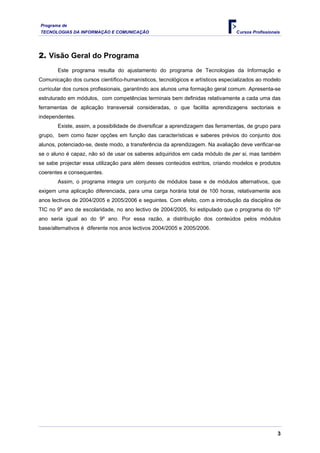Programa de
TECNOLOGIAS DA INFORMAÇÃO E COMUNICAÇÃO                                         Cursos Profissionais




2. Visão Geral do Programa
       Este programa resulta do ajustamento do programa de Tecnologias da Informação e
Comunicação dos cursos científico-humanísticos, tecnológicos e artísticos especializados ao modelo
curricular dos cursos profissionais, garantindo aos alunos uma formação geral comum. Apresenta-se
estruturado em módulos, com competências terminais bem definidas relativamente a cada uma das
ferramentas de aplicação transversal consideradas, o que facilita aprendizagens sectoriais e
independentes.
       Existe, assim, a possibilidade de diversificar a aprendizagem das ferramentas, de grupo para
grupo, bem como fazer opções em função das características e saberes prévios do conjunto dos
alunos, potenciado-se, deste modo, a transferência da aprendizagem. Na avaliação deve verificar-se
se o aluno é capaz, não só de usar os saberes adquiridos em cada módulo de per si, mas também
se sabe projectar essa utilização para além desses conteúdos estritos, criando modelos e produtos
coerentes e consequentes.
       Assim, o programa integra um conjunto de módulos base e de módulos alternativos, que
exigem uma aplicação diferenciada, para uma carga horária total de 100 horas, relativamente aos
anos lectivos de 2004/2005 e 2005/2006 e seguintes. Com efeito, com a introdução da disciplina de
TIC no 9º ano de escolaridade, no ano lectivo de 2004/2005, foi estipulado que o programa do 10º
ano seria igual ao do 9º ano. Por essa razão, a distribuição dos conteúdos pelos módulos
base/alternativos é diferente nos anos lectivos 2004/2005 e 2005/2006.




                                                                                                   3
 