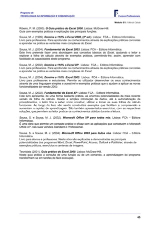 Programa de
TECNOLOGIAS DA INFORMAÇÃO E COMUNICAÇÃO                                         Cursos Profissionais

                                                                             Módulo 5/1: Folha de Cálculo

Ribeiro, P. M. (2000). O Guia prático do Excel 2000. Lisboa: McGraw-Hill.
Guia com exemplos práticos e explicação das principais funções.

Sousa, M. J. (1999). Domine a 110% o Excel 2000, (2ª ed.). Lisboa: FCA – Editora Informática.
Livro para professores. Para aprofundar os conhecimentos através de explicações práticas concretas
e aprender na prática as vertentes mais complexas do Excel.

Sousa, M. J. (2004). Fundamental do Excel 2003. Lisboa: FCA – Editora Informática.
Este livro pretende fazer uma abordagem aos conceitos básicos do Excel, ajudando o leitor a
explorar a folha de cálculo através de exemplos práticos, permitindo-lhe, assim, aprender com
facilidade as capacidades deste programa.

Sousa, M. J. (2002). Domine a 110% o Excel XP. Lisboa: FCA – Editora Informática.
Livro para professores. Para aprofundar os conhecimentos através de explicações práticas concretas
e aprender na prática as vertentes mais complexas do Excel.

Sousa, M. J. (2004). Domine a 110% Excel 2003. Lisboa: FCA – Editora Informática.
Livro para professores e estudantes. Permite ao utilizador desenvolver os seus conhecimentos
através de uma linguagem simples e acessível e exemplos práticos que o ajudam a aplicar as novas
funcionalidades da versão 2003

Sousa, M. J. (2002). Fundamental do Excel XP. Lisboa: FCA – Editora Informática.
Este livro apresenta, de uma forma bastante prática, as enormes potencialidades da mais recente
versão da folha de cálculo. Desde a simples introdução de dados, até à automatização de
procedimentos, o leitor fica a saber como construir, utilizar e tornar as suas folhas de cálculo
funcionais. Ao longo do livro vão sendo construídos exemplos que facilitam a compreensão e
aumentam a rapidez de aprendizagem. São também apresentados exercícios, com as respectivas
soluções, que permitem ao leitor praticar os conhecimentos obtidos durante a leitura.

Sousa, S. e Sousa, M. J. (2002). Microsoft Office XP para todos nós. Lisboa: FCA – Editora
Informática.
É uma obra que permite um contacto prático e eficaz com as aplicações que constituem o Microsoft
Office XP, nas suas versões Standard e Professional.

Sousa, S. e Sousa, M. J. (2004). Microsoft Office 2003 para todos nós. Lisboa: FCA – Editora
Informática.
Livro para alunos e professores. Nesta obra são explicadas e demonstradas as principais
potencialidades dos programas Word, Excel, PowerPoint, Access, Outlook e Publisher, através de
exemplos práticos, exercícios e centenas de imagens.

Tecnidata (2001). Guia prático do Excel 2000. Lisboa: McGraw-Hill.
Neste guia prático a consulta de uma função ou de um comando, a aprendizagem do programa
transformam-se em tarefas de fácil execução.




                                                                                                     45
 