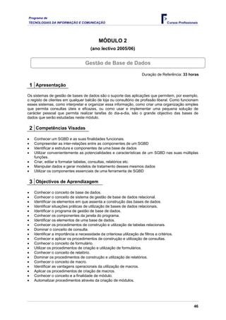 Programa de
TECNOLOGIAS DA INFORMAÇÃO E COMUNICAÇÃO                                                  Cursos Profissionais




                                              MÓDULO 2
                                        (ano lectivo 2005/06)


                                     Gestão de Base de Dados

                                                                         Duração de Referência: 33 horas

    1 Apresentação
Os sistemas de gestão de bases de dados são o suporte das aplicações que permitem, por exemplo,
o registo de clientes em qualquer balcão de loja ou consultório de profissão liberal. Como funcionam
esses sistemas, como interpretar e organizar essa informação, como criar uma organização simples
que permita consultas úteis e eficazes, ou como usar e implementar uma pequena solução de
carácter pessoal que permita realizar tarefas do dia-a-dia, são o grande objectivo das bases de
dados que serão estudadas neste módulo.

    2 Competências Visadas
•    Conhecer um SGBD e as suas finalidades funcionais.
•    Compreender as inter-relações entre as componentes de um SGBD
•    Identificar a estrutura e componentes de uma base de dados
•    Utilizar convenientemente as potencialidades e características de um SGBD nas suas múltiplas
     funções.
•    Criar, editar e formatar tabelas, consultas, relatórios etc.
•    Manipular dados e gerar modelos de tratamento desses mesmos dados
•    Utilizar os componentes essenciais de uma ferramenta de SGBD

    3 Objectivos de Aprendizagem
•    Conhecer o conceito de base de dados.
•    Conhecer o conceito de sistema de gestão de base de dados relacional.
•    Identificar os elementos em que assenta a construção das bases de dados.
•    Identificar situações práticas de utilização de bases de dados relacionais.
•    Identificar o programa de gestão de base de dados.
•    Conhecer os componentes da janela do programa.
•    Identificar os elementos de uma base de dados.
•    Conhecer os procedimentos de construção e utilização de tabelas relacionais.
•    Dominar o conceito de consulta.
•    Identificar a importância e necessidade da criteriosa utilização de filtros e critérios.
•    Conhecer e aplicar os procedimentos de construção e utilização de consultas.
•    Conhecer o conceito de formulário.
•    Utilizar os procedimentos de criação e utilização de formulários.
•    Conhecer o conceito de relatório.
•    Dominar os procedimentos de construção e utilização de relatórios.
•    Conhecer o conceito de macro.
•    Identificar as vantagens operacionais da utilização de macros.
•    Aplicar os procedimentos de criação de macros.
•    Conhecer o conceito e a finalidade de módulo.
•    Automatizar procedimentos através da criação de módulos.




                                                                                                          46
 