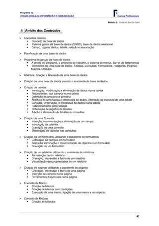 Programa de
TECNOLOGIAS DA INFORMAÇÃO E COMUNICAÇÃO                                         Cursos Profissionais

                                                                       Módulo 2: Gestão de Base de Dados



4 Âmbito dos Conteúdos
   Conceitos básicos
        Conceito de base de dados
        Sistema gestor de base de dados (SGBD), base de dados relacional
        Campo, registo, dados, tabela, relação e associação

   Planificação de uma base de dados

   Programa de gestão de base de dados
         A janela do programa, o ambiente de trabalho, o sistema de menus, barras de ferramentas
         Elementos de uma base de dados: Tabelas, Consultas, Formulários, Relatórios, Páginas,
        Macros, Módulos

   Abertura, Criação e Gravação de uma base de dados

   Criação de uma base de dados usando o assistente de base de dados

   Criação de tabelas
         Introdução, modificação e eliminação de dados numa tabela
         Propriedades dos campos numa tabela
         Definição de uma chave primária
         Abertura de uma tabela e introdução de dados, Alteração da estrutura de uma tabela
         Consulta, Ordenação, e Impressão de dados numa tabela
         Relacionamento entre tabelas
         Ordenação de registos de tabelas
         Adição e eliminação de tabelas ou consultas

   Criação de uma Consulta
         Inserção, movimentação e eliminação de um campo
         Introdução de critérios
         Gravação de uma consulta
         Elaboração de cálculos nas consultas

   Criação de um formulário utilizando o assistente de formulários
         Colocação de campos em formulário
         Selecção, eliminação e movimentação de objectos num formulário
         Gravação de um formulário

   Criação de um relatório utilizando o assistente de relatórios
         Formatação de um relatório
         Gravação, impressão e fecho de um relatório
         Visualização das propriedades de um relatório

   Criação de páginas utilizando o assistente de páginas
         Gravação, impressão e fecho de uma página
         Inserção de campos numa página
         Ferramentas disponíveis numa página

   Conceito de Macro
        Criação de Macros
        Criação de Macros com condições
        Execução de uma macro, ligação de uma macro a um objecto.

   Conceito de Módulo
        Criação de Módulos




                                                                                                    47
 