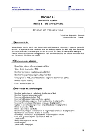 Programa de
TECNOLOGIAS DA INFORMAÇÃO E COMUNICAÇÃO                                             Cursos Profissionais




                                         MÓDULO A1
                                       (ano lectivo 2004/05)
                             (Módulo 3 - ano lectivo 2005/06)


                                Criação de Páginas Web
                                                                  Duração de Referência: 24 horas
                                                                       (ano lectivo 2005/2006 - 33 horas)


    1 Apresentação

Neste módulo, procura dar-se uma primeira ideia instrumental de como criar, a partir de aplicativos
próprios, a organização dos conteúdos que se desejam colocar na Web. Dos três aplicativos
propostos, deverá leccionar-se apenas um dos programas de criação de páginas Web à escolha.
Importa, porém, perceber que, muitas vezes, é mais complexo decidir o que colocar numa página do
que manusear a técnica da sua criação.


    2 Competências Visadas

•    Reconhecer editores e ferramentas para a Web
•    Criar e definir documentos HTML
•    Identificar técnicas de criação de paginação Web
•    Identificar linguagens de programação para a Web
•    Criar páginas na Web, utilizando editores e programas de animação gráfica;
•    Publicar páginas na Web;
•    Criar e manter um Web site.


    3 Objectivos de Aprendizagem
•    Identificar as técnicas de implantação de páginas na Web
•    Identificar linguagens de programação
•    Enumerar editores de páginas Web
•    Enumerar editores de imagens e efeitos especiais
•    Enumerar editores e programas de animação gráfica de páginas Web
•    Enumerar ferramentas e utilitários de construção de páginas Web
•    Explicar os conceitos de ergonomia e amigabilidade de uma página Web
•    Definir documentos HTML
•    Definir o conceito de hipertexto
•    Descrever as principais características do programa de construção de páginas Web
•    Identificar os componentes da área de trabalho
•    Reconhecer a importância do planeamento na construção de um site
•    Criar, abrir, guardar, imprimir e publicar um Web site
•    Aplicar estilos
•    Manipular o aspecto de um site
•    Inserir imagens
•    Aplicar som a uma página


                                                                                                       50
 